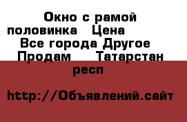 Окно с рамой половинка › Цена ­ 4 000 - Все города Другое » Продам   . Татарстан респ.